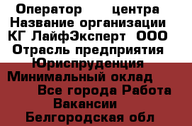 Оператор Call-центра › Название организации ­ КГ ЛайфЭксперт, ООО › Отрасль предприятия ­ Юриспруденция › Минимальный оклад ­ 40 000 - Все города Работа » Вакансии   . Белгородская обл.